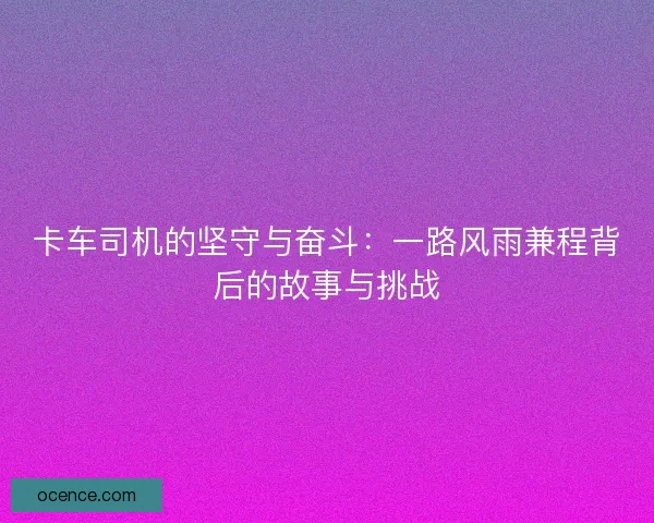 卡车司机的坚守与奋斗：一路风雨兼程背后的故事与挑战