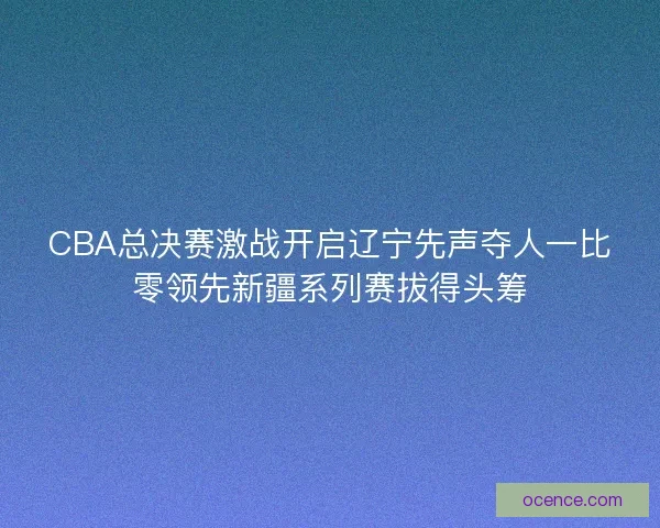 CBA总决赛激战开启辽宁先声夺人一比零领先新疆系列赛拔得头筹