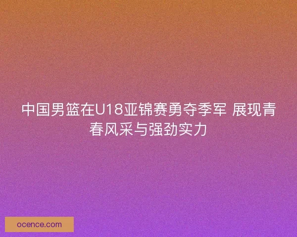 中国男篮在U18亚锦赛勇夺季军 展现青春风采与强劲实力