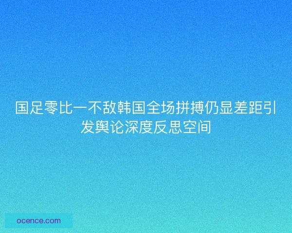 国足零比一不敌韩国全场拼搏仍显差距引发舆论深度反思空间