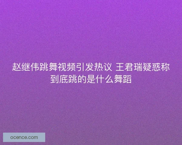 赵继伟跳舞视频引发热议 王君瑞疑惑称到底跳的是什么舞蹈