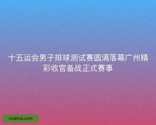 十五运会男子排球测试赛圆满落幕广州精彩收官备战正式赛事