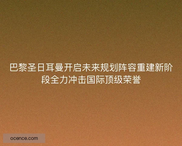 巴黎圣日耳曼开启未来规划阵容重建新阶段全力冲击国际顶级荣誉