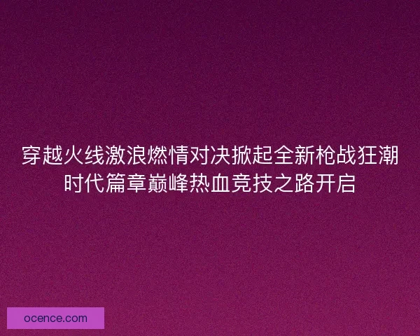 穿越火线激浪燃情对决掀起全新枪战狂潮时代篇章巅峰热血竞技之路开启