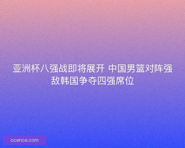 亚洲杯八强战即将展开 中国男篮对阵强敌韩国争夺四强席位