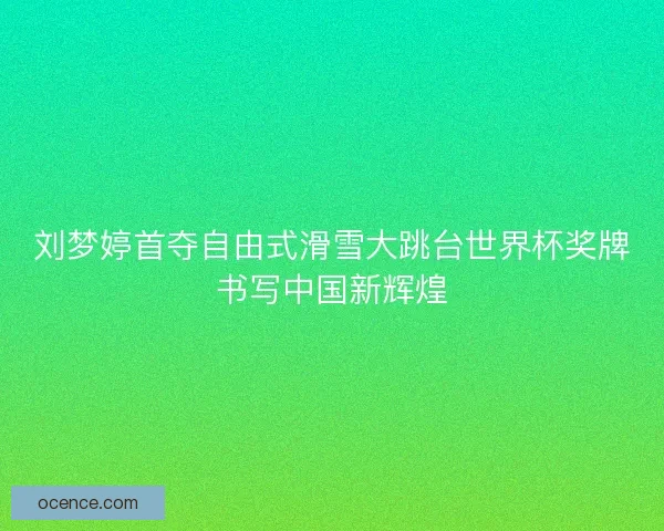 刘梦婷首夺自由式滑雪大跳台世界杯奖牌书写中国新辉煌