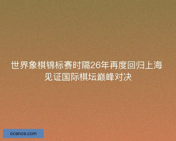 世界象棋锦标赛时隔26年再度回归上海 见证国际棋坛巅峰对决
