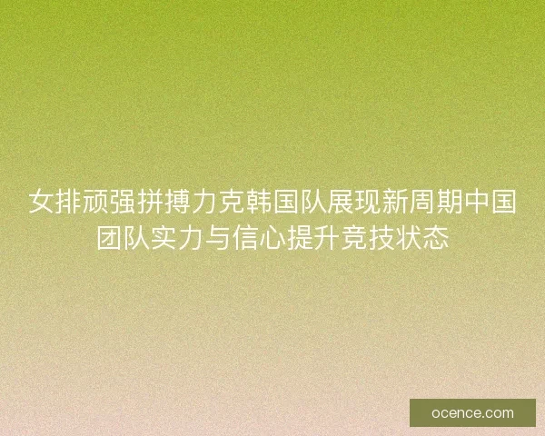 女排顽强拼搏力克韩国队展现新周期中国团队实力与信心提升竞技状态