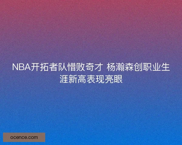 NBA开拓者队惜败奇才 杨瀚森创职业生涯新高表现亮眼