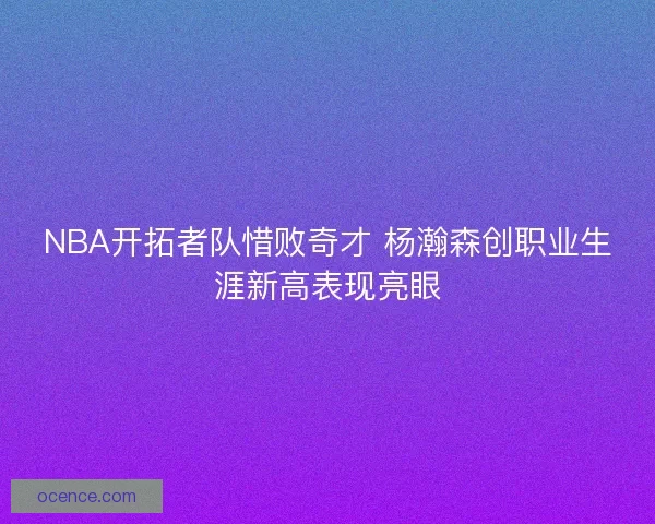 NBA开拓者队惜败奇才 杨瀚森创职业生涯新高表现亮眼