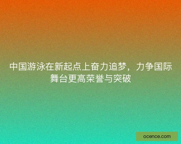 中国游泳在新起点上奋力追梦，力争国际舞台更高荣誉与突破