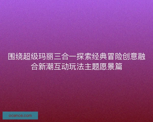 围绕超级玛丽三合一探索经典冒险创意融合新潮互动玩法主题愿景篇