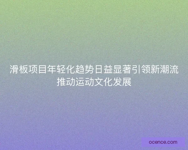 滑板项目年轻化趋势日益显著引领新潮流推动运动文化发展