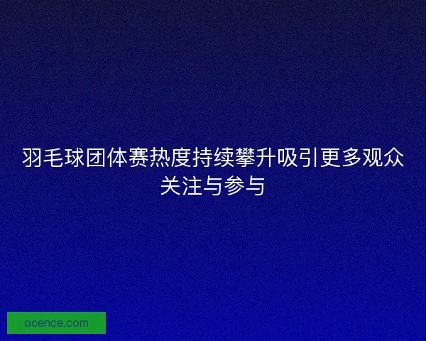 羽毛球团体赛热度持续攀升吸引更多观众关注与参与