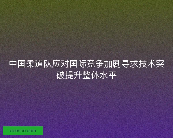 中国柔道队应对国际竞争加剧寻求技术突破提升整体水平