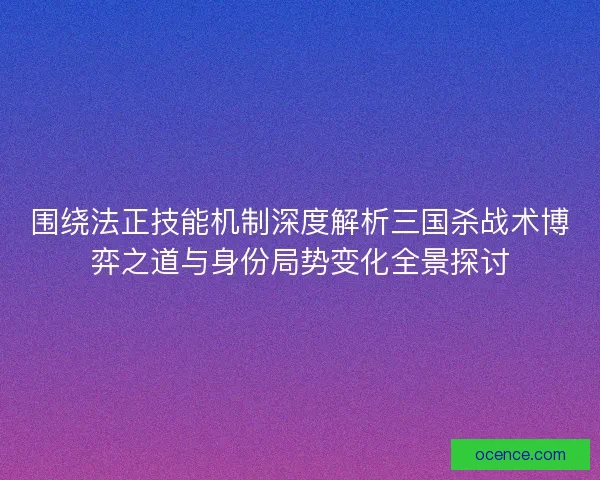 围绕法正技能机制深度解析三国杀战术博弈之道与身份局势变化全景探讨