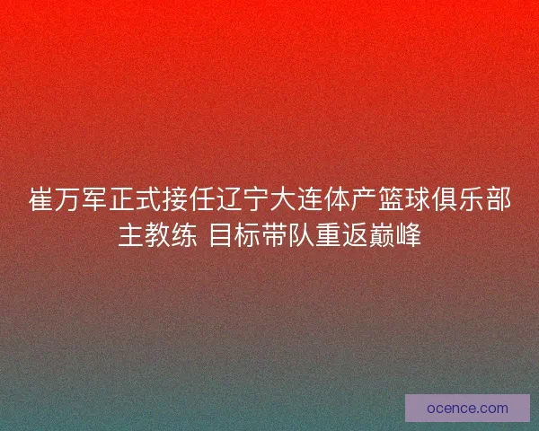 崔万军正式接任辽宁大连体产篮球俱乐部主教练 目标带队重返巅峰