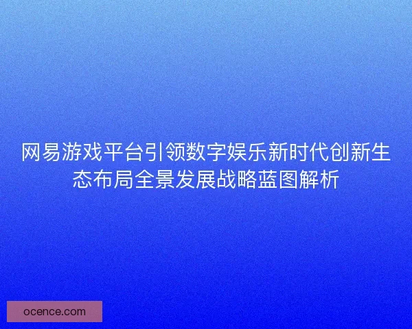网易游戏平台引领数字娱乐新时代创新生态布局全景发展战略蓝图解析