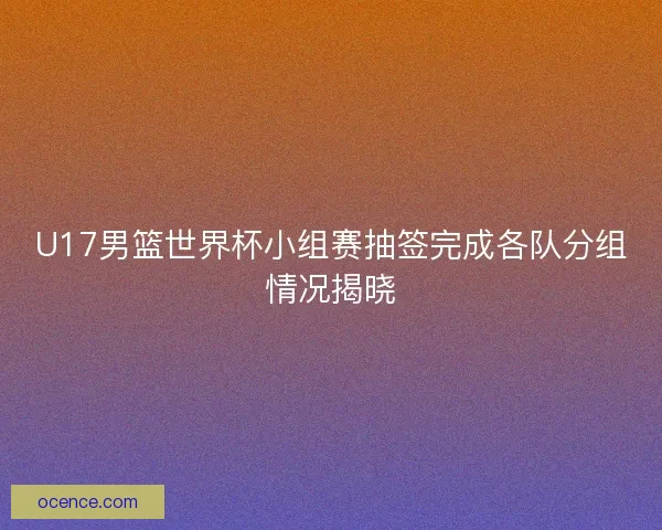 U17男篮世界杯小组赛抽签完成各队分组情况揭晓