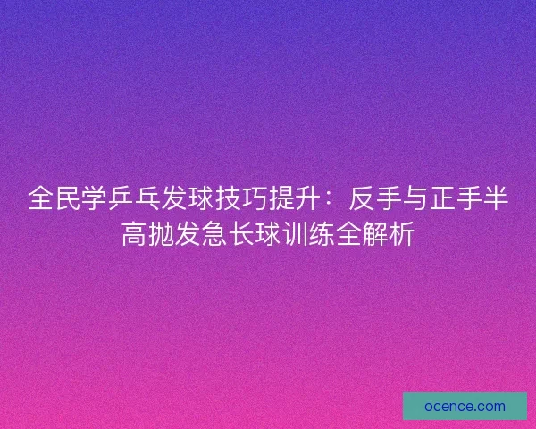 全民学乒乓发球技巧提升：反手与正手半高抛发急长球训练全解析