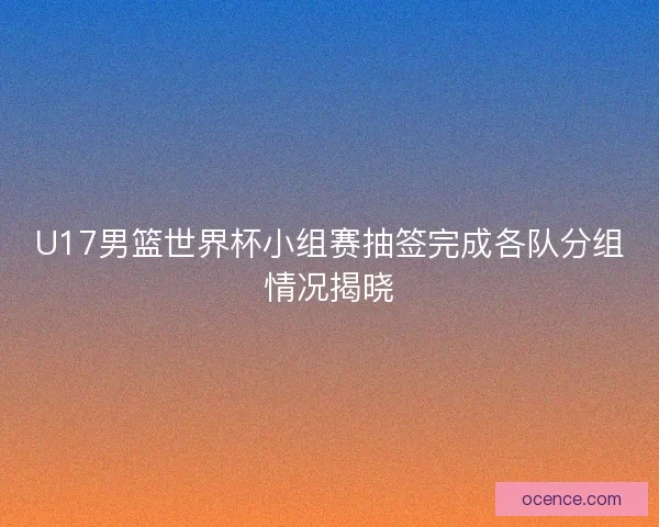U17男篮世界杯小组赛抽签完成各队分组情况揭晓