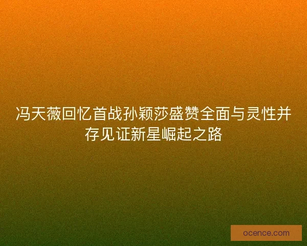冯天薇回忆首战孙颖莎盛赞全面与灵性并存见证新星崛起之路